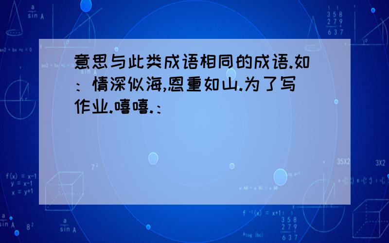 意思与此类成语相同的成语.如：情深似海,恩重如山.为了写作业.嘻嘻.：）