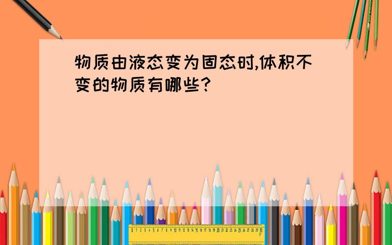 物质由液态变为固态时,体积不变的物质有哪些?