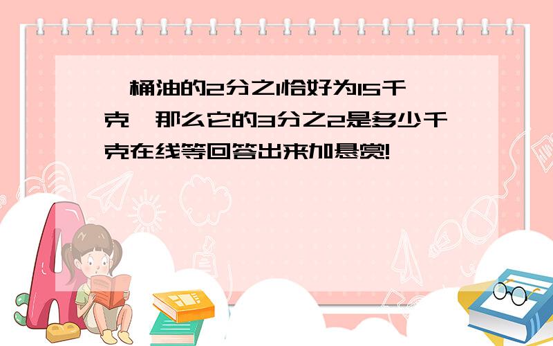 一桶油的2分之1恰好为15千克,那么它的3分之2是多少千克在线等回答出来加悬赏!