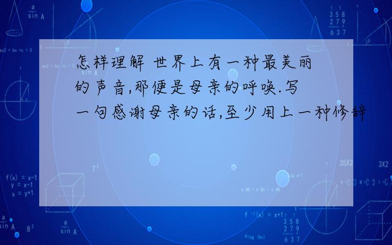 怎样理解 世界上有一种最美丽的声音,那便是母亲的呼唤.写一句感谢母亲的话,至少用上一种修辞