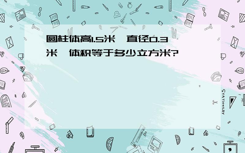 圆柱体高1.5米,直径0.3米,体积等于多少立方米?