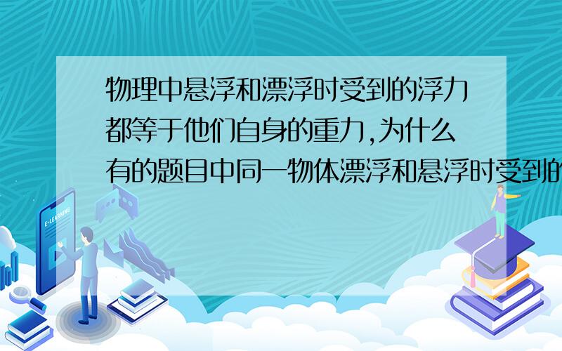 物理中悬浮和漂浮时受到的浮力都等于他们自身的重力,为什么有的题目中同一物体漂浮和悬浮时受到的浮力不一样呢。（接上）