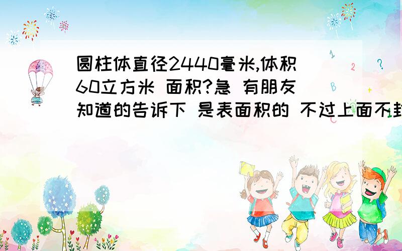 圆柱体直径2440毫米,体积60立方米 面积?急 有朋友知道的告诉下 是表面积的 不过上面不封顶 就是说侧面加一个底面 ...有知道的朋友告诉下 急...不好意思各位朋友刚没说清楚 是侧面加一个底