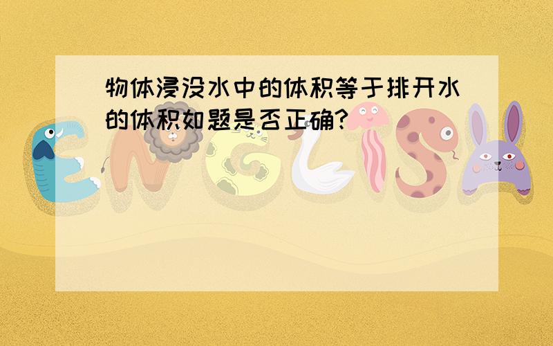 物体浸没水中的体积等于排开水的体积如题是否正确?