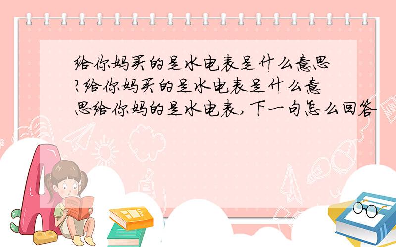 给你妈买的是水电表是什么意思?给你妈买的是水电表是什么意思给你妈的是水电表,下一句怎么回答