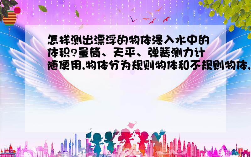 怎样测出漂浮的物体浸入水中的体积?量筒、天平、弹簧测力计随便用,物体分为规则物体和不规则物体,必须运用浮力,只要能帮我求出来就行,