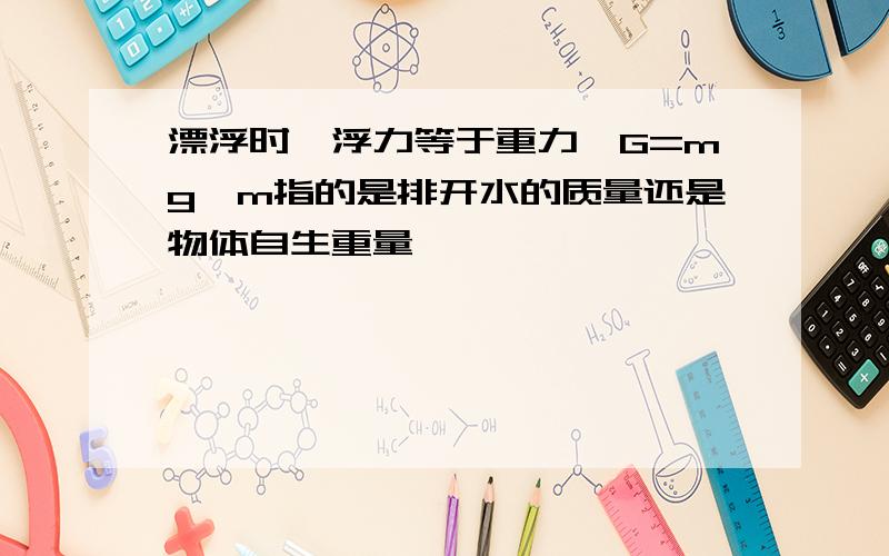 漂浮时,浮力等于重力,G=mg,m指的是排开水的质量还是物体自生重量