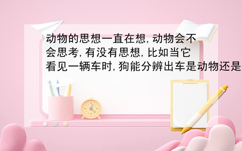 动物的思想一直在想,动物会不会思考,有没有思想,比如当它看见一辆车时,狗能分辨出车是动物还是人驾驭的机器吗?养狗的都知道,当你叫它名字时,它能意识到你在叫它,会跑到你面前.如果这