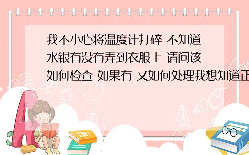 我不小心将温度计打碎 不知道水银有没有弄到衣服上 请问该如何检查 如果有 又如何处理我想知道正确做法 有些人说要把衣服丢掉 有些人又说把衣服晒晒就好