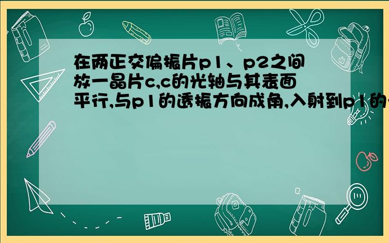 在两正交偏振片p1、p2之间放一晶片c,c的光轴与其表面平行,与p1的透振方向成角,入射到p1的光强为I问（1）透过p1的光强（2）若c为半波片,角为30度,透过c的光为何种偏振状态?其振动方向与入射