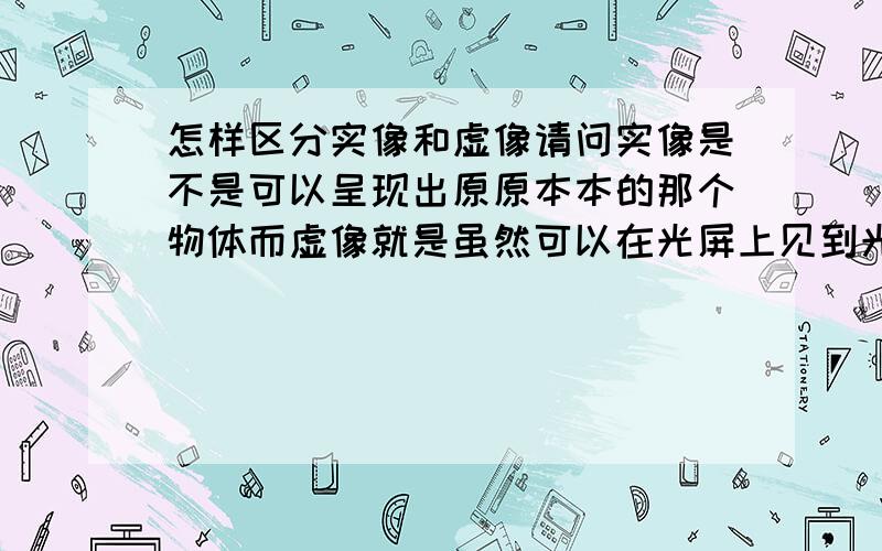 怎样区分实像和虚像请问实像是不是可以呈现出原原本本的那个物体而虚像就是虽然可以在光屏上见到光,但是那个不可以看到物体的像,如果是的话,那么平面镜成像中的他说的那个蜡烛呈现