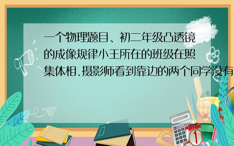 一个物理题目、初二年级凸透镜的成像规律小王所在的班级在照集体相.摄影师看到靠边的两个同学没有进入镜头,他立刻进行了调整.说说看,摄影师应该怎样进行调整.请说明理由