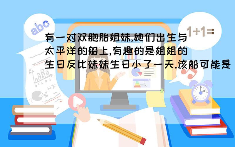 有一对双胞胎姐妹,她们出生与太平洋的船上,有趣的是姐姐的生日反比妹妹生日小了一天.该船可能是（ ）a自西向东越过180°经线b自东向西越过180°经线c自西向东越过20°Wd自东向西越过160°E