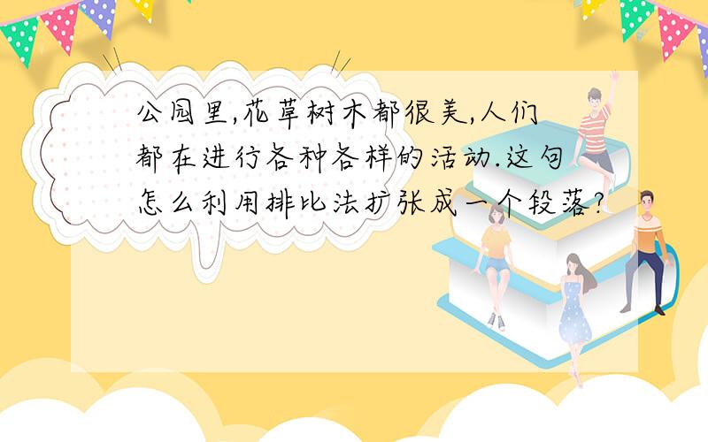 公园里,花草树木都很美,人们都在进行各种各样的活动.这句怎么利用排比法扩张成一个段落?