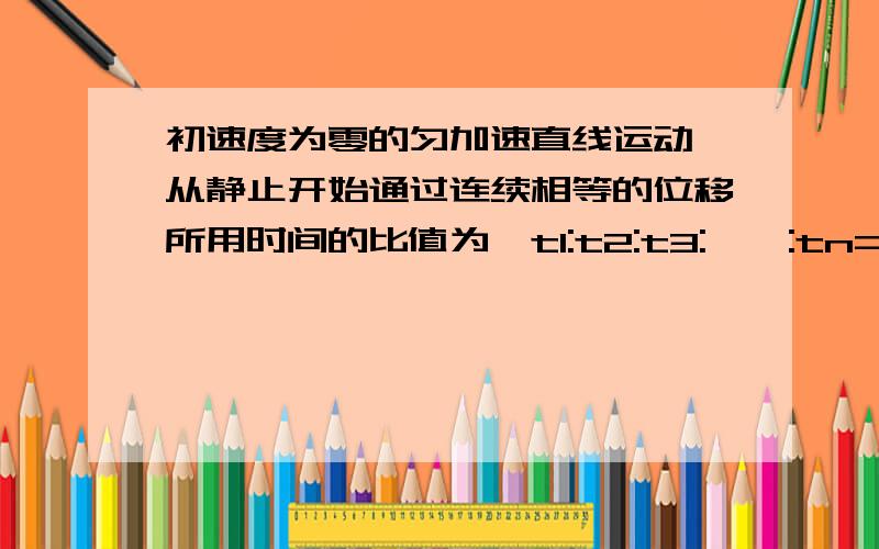 初速度为零的匀加速直线运动、从静止开始通过连续相等的位移所用时间的比值为、t1:t2:t3:……:tn=、求解过