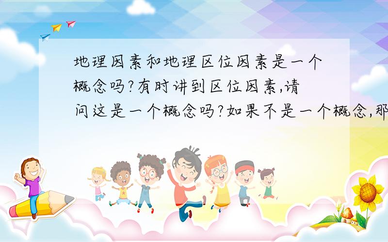 地理因素和地理区位因素是一个概念吗?有时讲到区位因素,请问这是一个概念吗?如果不是一个概念,那么有什么区别?