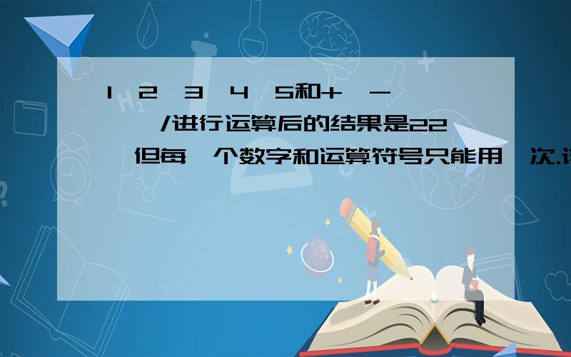 1、2、3、4、5和+、-、*、/进行运算后的结果是22,但每一个数字和运算符号只能用一次.该如何算?