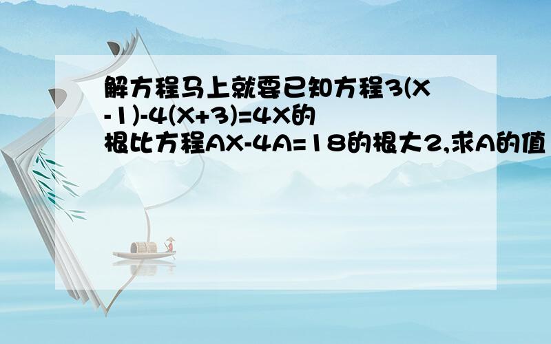 解方程马上就要已知方程3(X-1)-4(X+3)=4X的根比方程AX-4A=18的根大2,求A的值