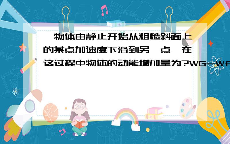 一物体由静止开始从粗糙斜面上的某点加速度下滑到另一点,在这过程中物体的动能增加量为?WG-Wf+WF（重力的分力与加速度同向）=0这对吗?F是重力的分力