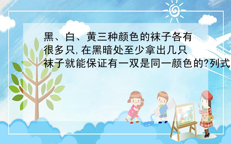 黑、白、黄三种颜色的袜子各有很多只,在黑暗处至少拿出几只袜子就能保证有一双是同一颜色的?列式,