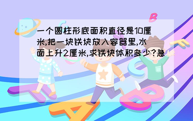 一个圆柱形底面积直径是10厘米,把一块铁块放入容器里,水面上升2厘米,求铁块体积多少?急