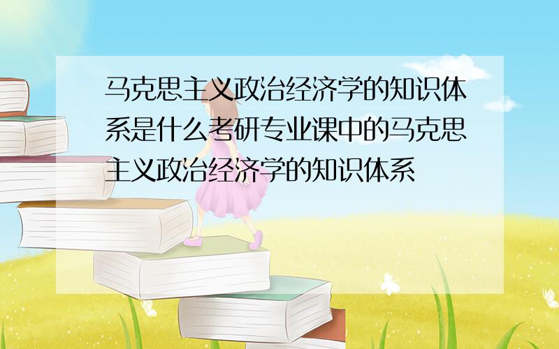 马克思主义政治经济学的知识体系是什么考研专业课中的马克思主义政治经济学的知识体系