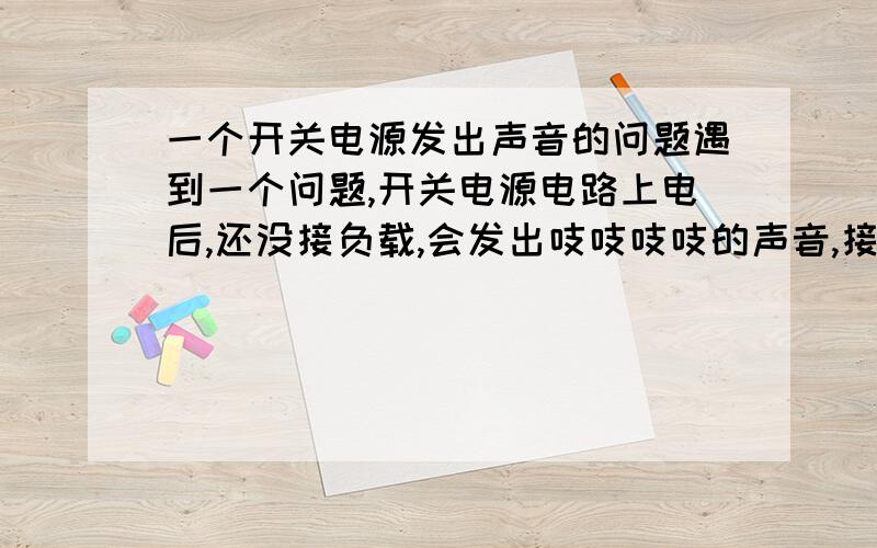 一个开关电源发出声音的问题遇到一个问题,开关电源电路上电后,还没接负载,会发出吱吱吱吱的声音,接上负载后就没了,有没知道大概是什么地方出问题的?电路有一个12V输出和5V输出,我把12V