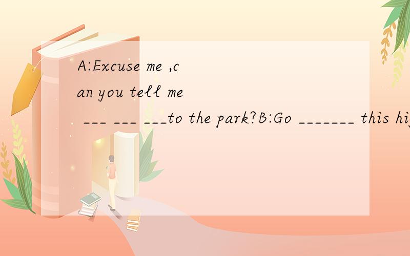 A:Excuse me ,can you tell me ___ ___ ___to the park?B:Go _______ this highway and then ____ left ,you will see the park _____your right.