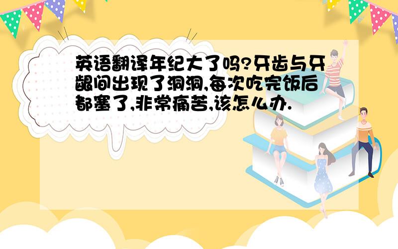 英语翻译年纪大了吗?牙齿与牙龈间出现了洞洞,每次吃完饭后都塞了,非常痛苦,该怎么办.