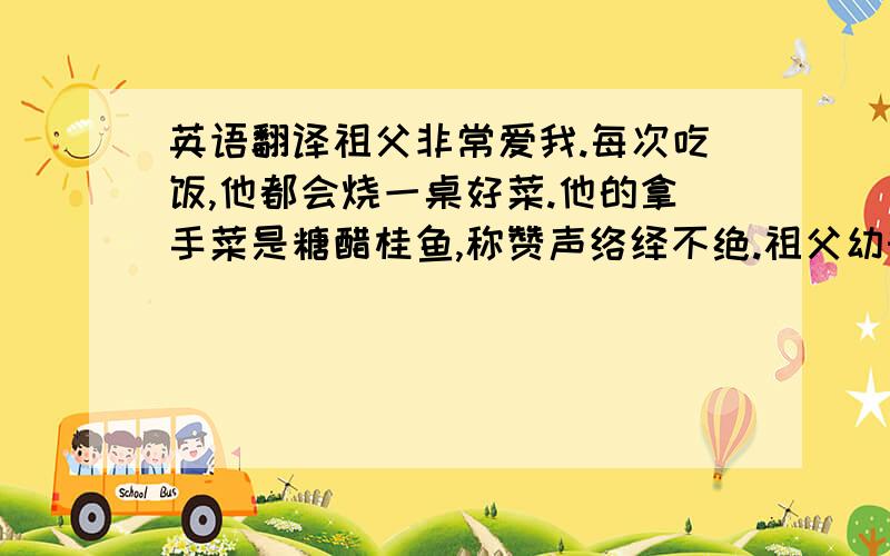 英语翻译祖父非常爱我.每次吃饭,他都会烧一桌好菜.他的拿手菜是糖醋桂鱼,称赞声络绎不绝.祖父幼时丧父,中年丧母,一生都很艰辛.上高中的时候,因为没有钱交学费而辍学,只得到工厂打工.