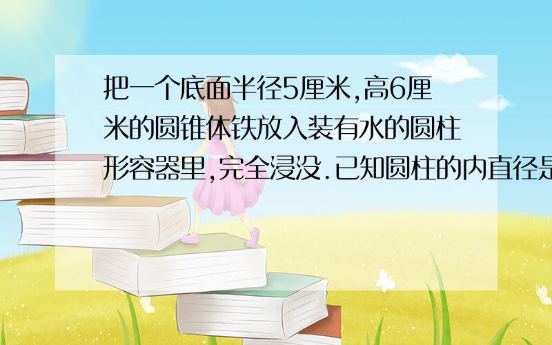 把一个底面半径5厘米,高6厘米的圆锥体铁放入装有水的圆柱形容器里,完全浸没.已知圆柱的内直径是20厘米问水面上升几厘米?