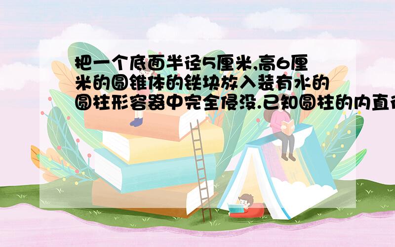 把一个底面半径5厘米,高6厘米的圆锥体的铁块放入装有水的圆柱形容器中完全侵没.已知圆柱的内直径是20厘米.铁块放入后,水面会上升几厘米?