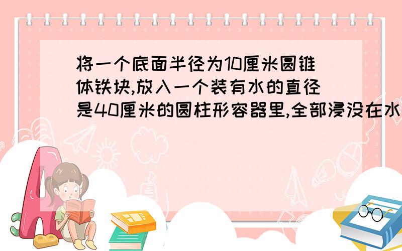 将一个底面半径为10厘米圆锥体铁块,放入一个装有水的直径是40厘米的圆柱形容器里,全部浸没在水中,这时水面上升了3厘米,求圆锥体铁块的高是多少厘米?