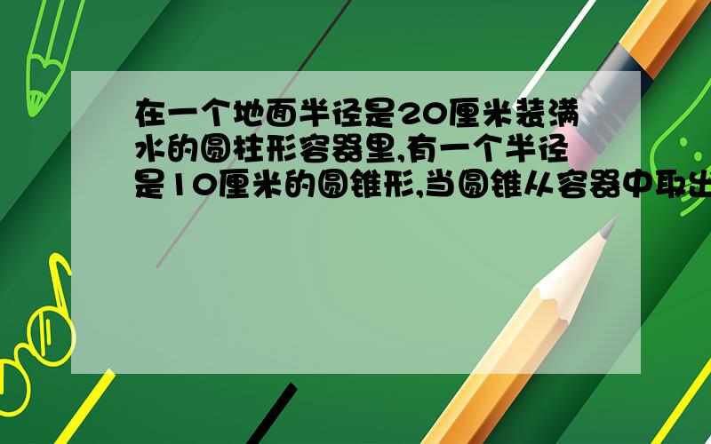 在一个地面半径是20厘米装满水的圆柱形容器里,有一个半径是10厘米的圆锥形,当圆锥从容器中取出后,容器中的下降了5厘米,这个圆锥的高是多少?