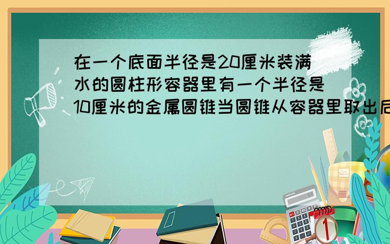 在一个底面半径是20厘米装满水的圆柱形容器里有一个半径是10厘米的金属圆锥当圆锥从容器里取出后水面下降5厘米,圆锥的高是多少?