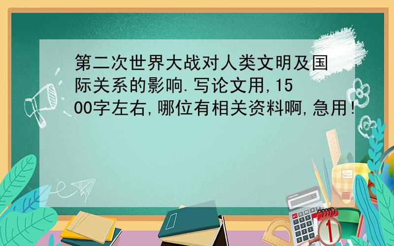 第二次世界大战对人类文明及国际关系的影响.写论文用,1500字左右,哪位有相关资料啊,急用!