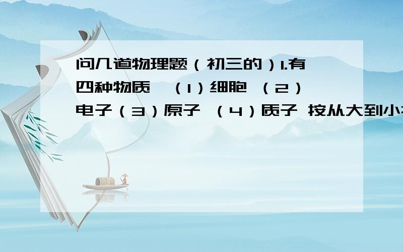 问几道物理题（初三的）1.有四种物质,（1）细胞 （2）电子（3）原子 （4）质子 按从大到小排列是（ 2.用天平测量物体质量时,应左物右码,即天平左边放物体,右边放砝码,若将两者倒过来,会