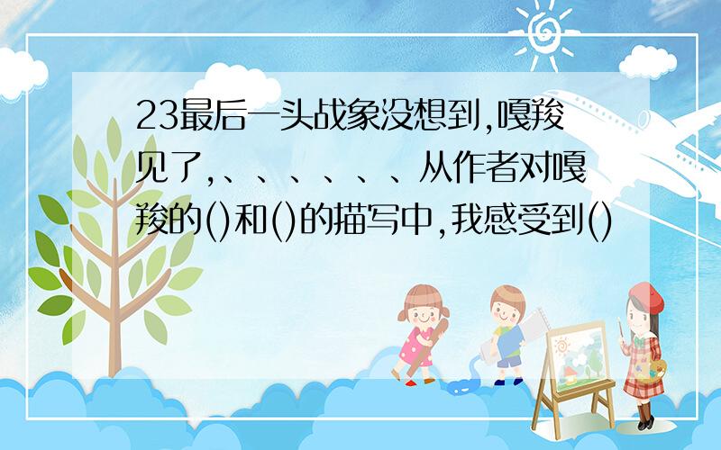 23最后一头战象没想到,嘎羧见了,、、、、、、从作者对嘎羧的()和()的描写中,我感受到()