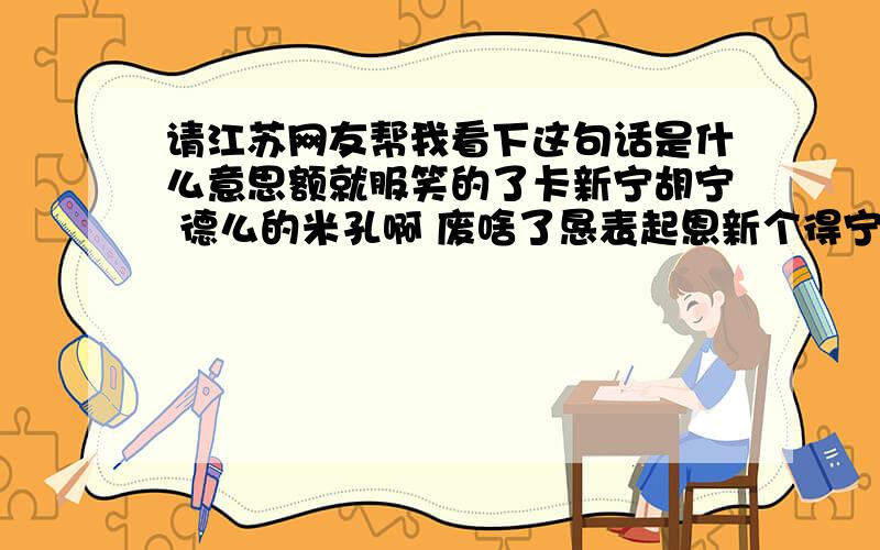 请江苏网友帮我看下这句话是什么意思额就服笑的了卡新宁胡宁 德么的米孔啊 废啥了恳表起恩新个得宁