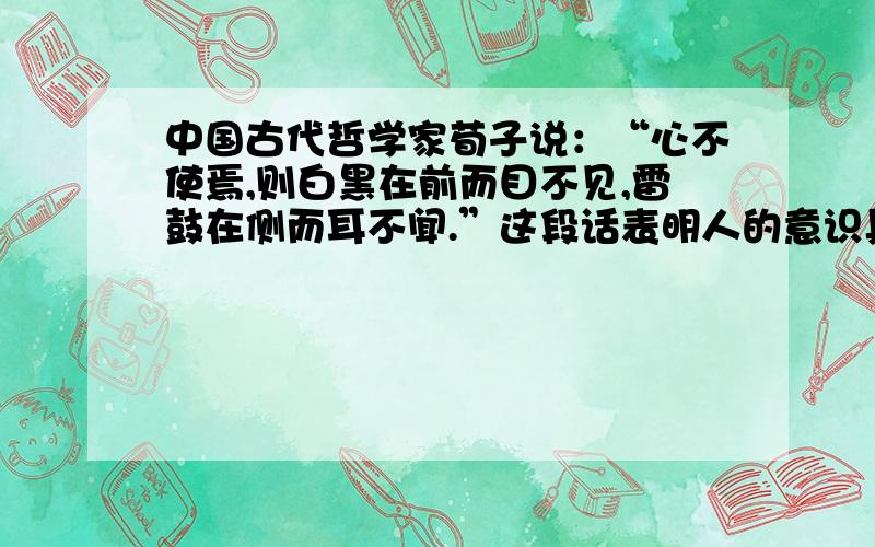 中国古代哲学家荀子说：“心不使焉,则白黑在前而目不见,雷鼓在侧而耳不闻.”这段话表明人的意识具有A.客观性 B.能动性 C.对象性 D.任意性