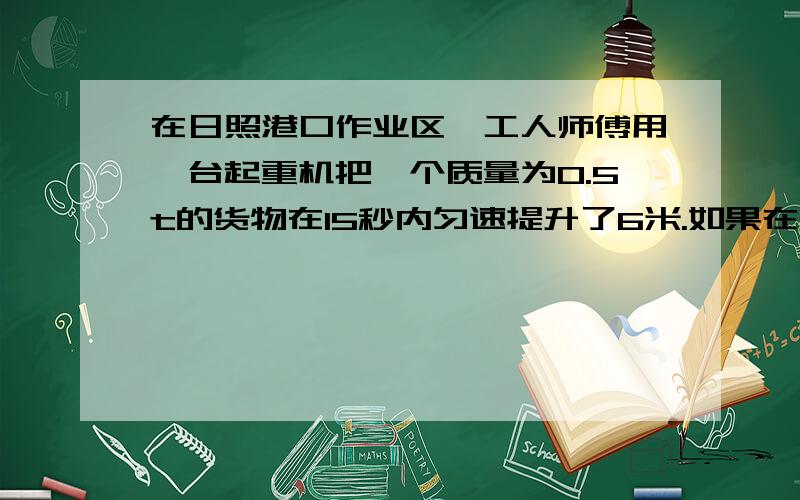 在日照港口作业区,工人师傅用一台起重机把一个质量为0.5t的货物在15秒内匀速提升了6米.如果在此过程中起重机的机械效率为80%,求：1 起重机的总功 2 起重机提升货物的功率；3 起重机的电