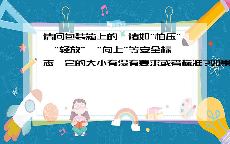 请问包装箱上的,诸如“怕压”,“轻放”,“向上”等安全标志,它的大小有没有要求或者标准?如果有标准的话,请告知依据什么标准,还有它的颜色,在包装箱上所喷涂的字的大小,都没有有什么