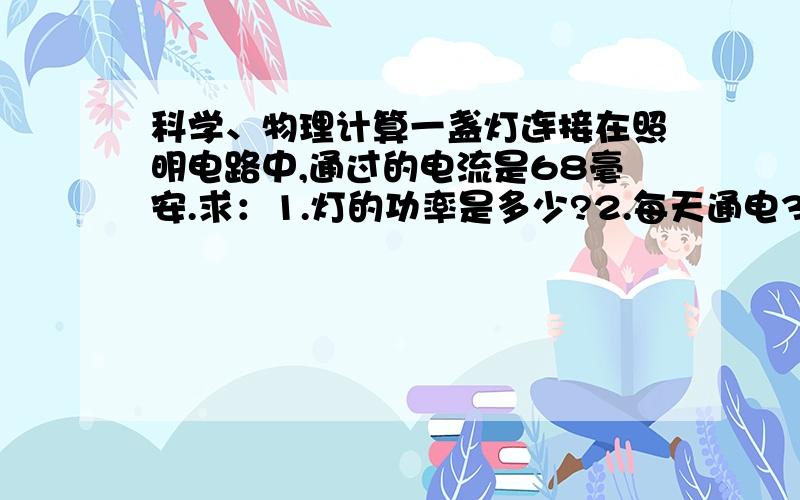 科学、物理计算一盏灯连接在照明电路中,通过的电流是68毫安.求：1.灯的功率是多少?2.每天通电3小时,一个月按30天计算,通电多少度?