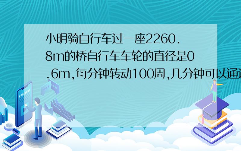 小明骑自行车过一座2260.8m的桥自行车车轮的直径是0.6m,每分钟转动100周,几分钟可以通过桥面