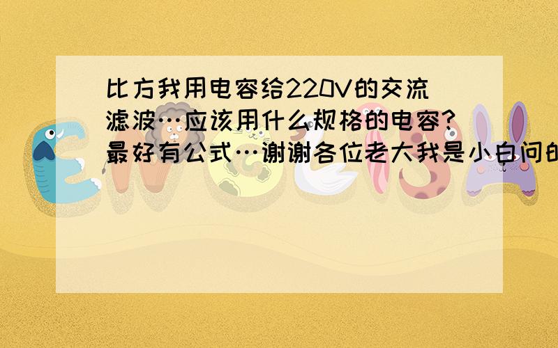 比方我用电容给220V的交流滤波…应该用什么规格的电容?最好有公式…谢谢各位老大我是小白问的可能很没水准往指教