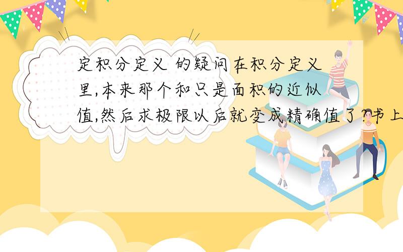 定积分定义 的疑问在积分定义里,本来那个和只是面积的近似值,然后求极限以后就变成精确值了?书上说把整个面积分成若干个小曲边梯形的面积,每个小曲边梯形近似用一个矩形代替,他们只