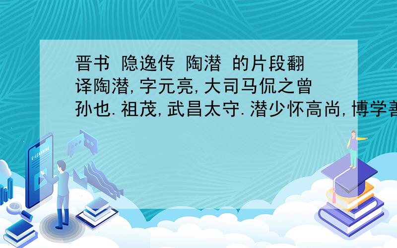 晋书 隐逸传 陶潜 的片段翻译陶潜,字元亮,大司马侃之曾孙也.祖茂,武昌太守.潜少怀高尚,博学善属文,颖脱不羁,任真自得,为乡邻之所贵.尝著《五柳先生传》以自况曰：“先生不知何许人,不