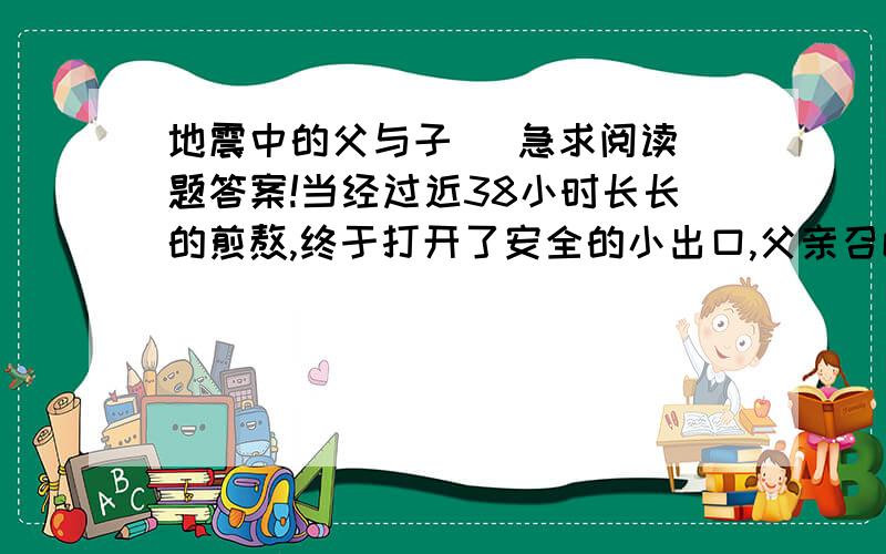 地震中的父与子   急求阅读题答案!当经过近38小时长长的煎熬,终于打开了安全的小出口,父亲召唤7岁的儿子出来时,小小年纪的儿子却说：“不,爸爸,先让别的同学出去吧.”请你联系本文内容