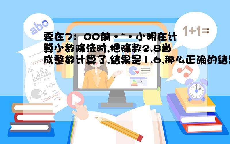 要在7：00前·~·小明在计算小数除法时,把除数2.8当成整数计算了,结果是1.6,那么正确的结果应该是多少