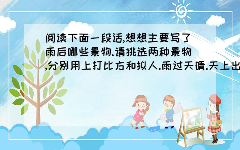 阅读下面一段话,想想主要写了雨后哪些景物.请挑选两种景物,分别用上打比方和拟人.雨过天晴.天上出现了彩虹.学校更美丽了.香樟、黄杨、金桂等树叶上不断地往下滴着晶莹的水珠,蝴蝶在